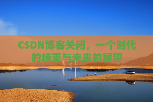 CSDN博客关闭，一个时代的结束与未来的展望